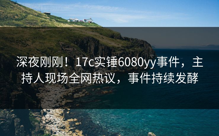 深夜刚刚！17c实锤6080yy事件，主持人现场全网热议，事件持续发酵