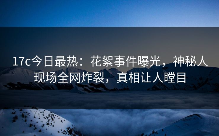 17c今日最热：花絮事件曝光，神秘人现场全网炸裂，真相让人瞠目