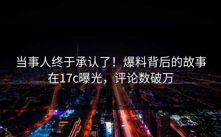 当事人终于承认了！爆料背后的故事在17c曝光，评论数破万