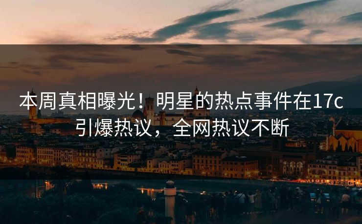 本周真相曝光！明星的热点事件在17c引爆热议，全网热议不断