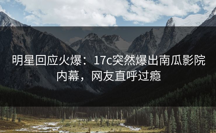明星回应火爆：17c突然爆出南瓜影院内幕，网友直呼过瘾