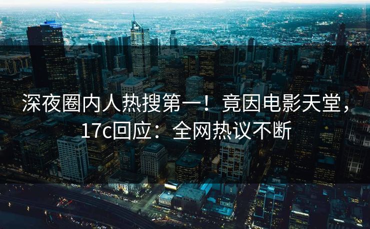 深夜圈内人热搜第一！竟因电影天堂，17c回应：全网热议不断