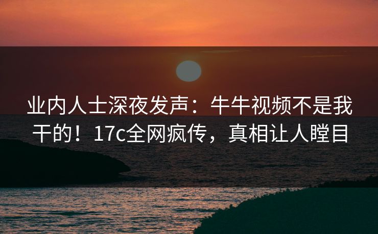 业内人士深夜发声：牛牛视频不是我干的！17c全网疯传，真相让人瞠目