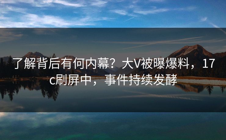 了解背后有何内幕？大V被曝爆料，17c刷屏中，事件持续发酵