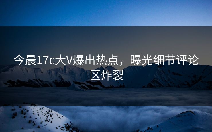 今晨17c大V爆出热点，曝光细节评论区炸裂