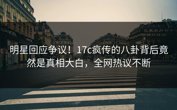 明星回应争议！17c疯传的八卦背后竟然是真相大白，全网热议不断