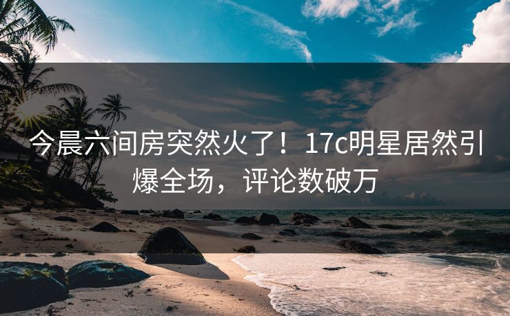 今晨六间房突然火了！17c明星居然引爆全场，评论数破万