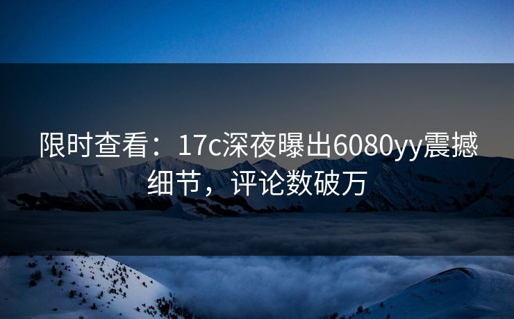 限时查看：17c深夜曝出6080yy震撼细节，评论数破万