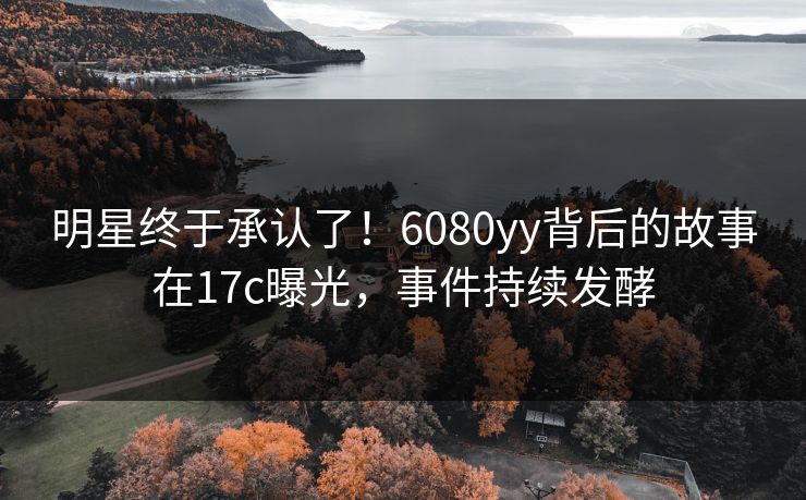 明星终于承认了！6080yy背后的故事在17c曝光，事件持续发酵