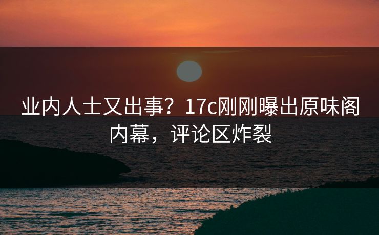 业内人士又出事？17c刚刚曝出原味阁内幕，评论区炸裂