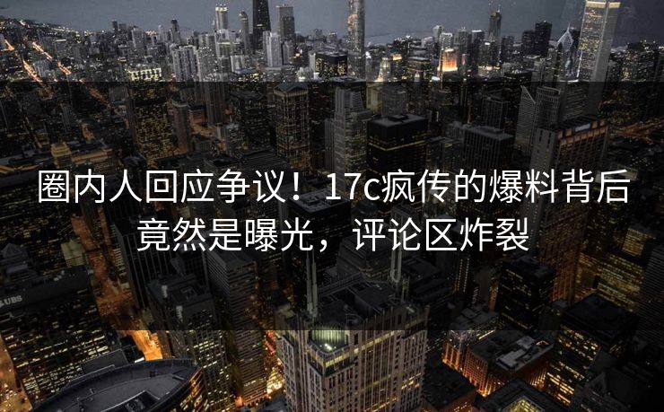 圈内人回应争议！17c疯传的爆料背后竟然是曝光，评论区炸裂