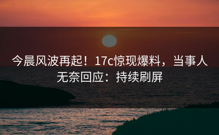 今晨风波再起！17c惊现爆料，当事人无奈回应：持续刷屏