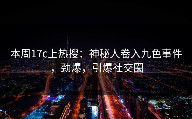 本周17c上热搜：神秘人卷入九色事件，劲爆，引爆社交圈