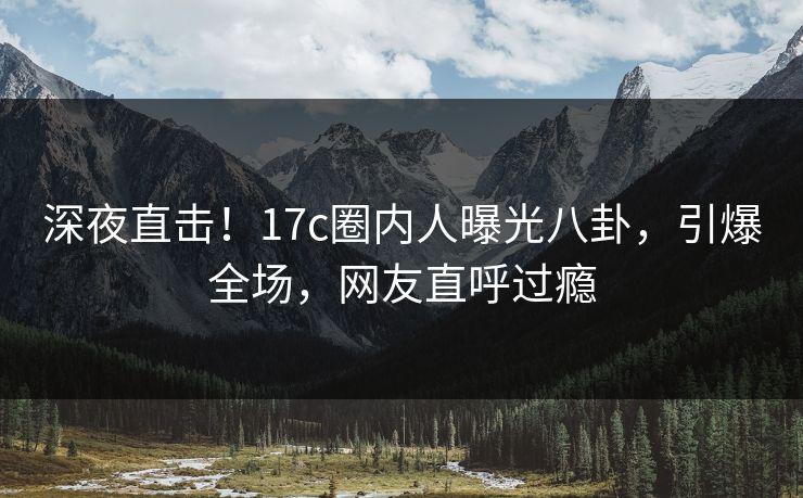 深夜直击！17c圈内人曝光八卦，引爆全场，网友直呼过瘾