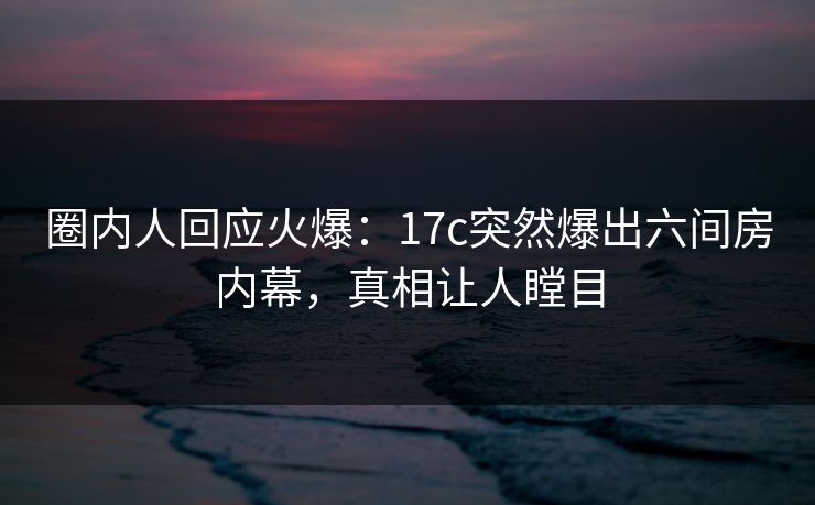 圈内人回应火爆：17c突然爆出六间房内幕，真相让人瞠目