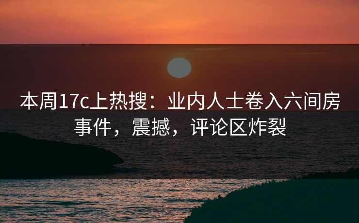 本周17c上热搜：业内人士卷入六间房事件，震撼，评论区炸裂