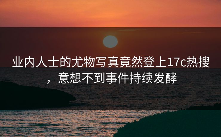 业内人士的尤物写真竟然登上17c热搜，意想不到事件持续发酵
