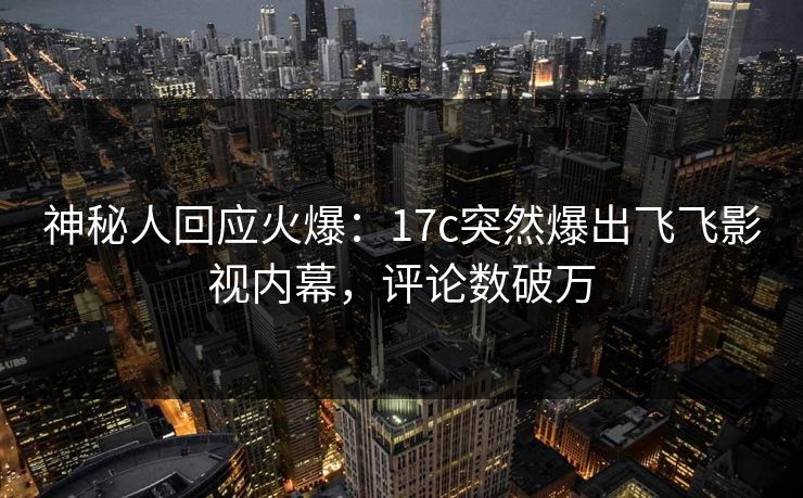 神秘人回应火爆：17c突然爆出飞飞影视内幕，评论数破万