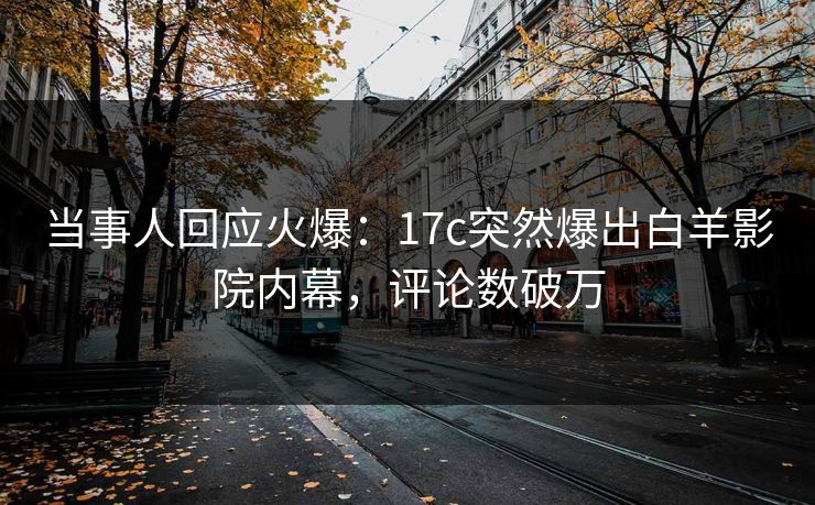 当事人回应火爆：17c突然爆出白羊影院内幕，评论数破万