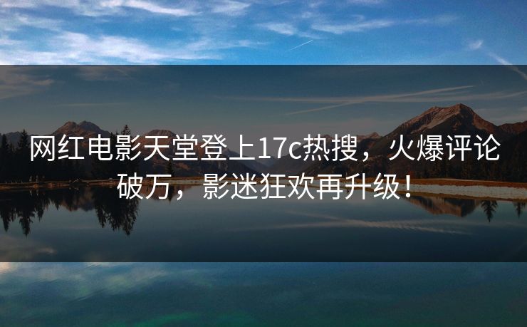 网红电影天堂登上17c热搜，火爆评论破万，影迷狂欢再升级！