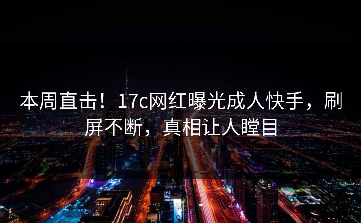 本周直击！17c网红曝光成人快手，刷屏不断，真相让人瞠目