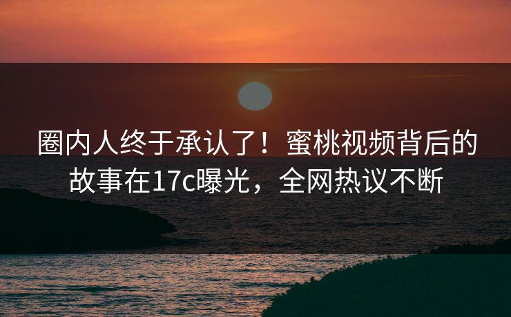圈内人终于承认了！蜜桃视频背后的故事在17c曝光，全网热议不断