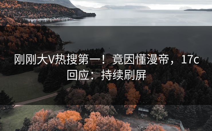 刚刚大V热搜第一！竟因懂漫帝，17c回应：持续刷屏