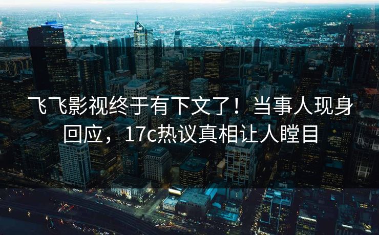飞飞影视终于有下文了！当事人现身回应，17c热议真相让人瞠目
