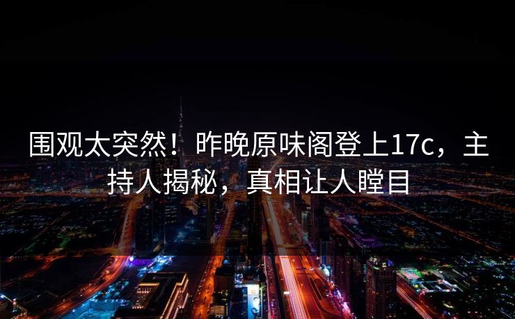 围观太突然！昨晚原味阁登上17c，主持人揭秘，真相让人瞠目