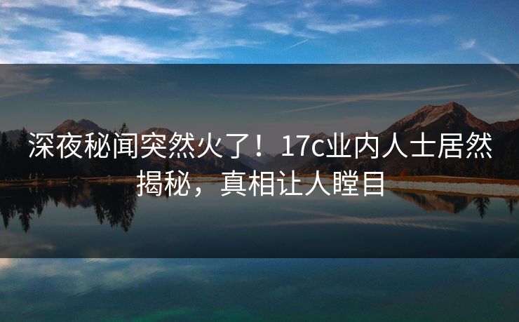深夜秘闻突然火了！17c业内人士居然揭秘，真相让人瞠目