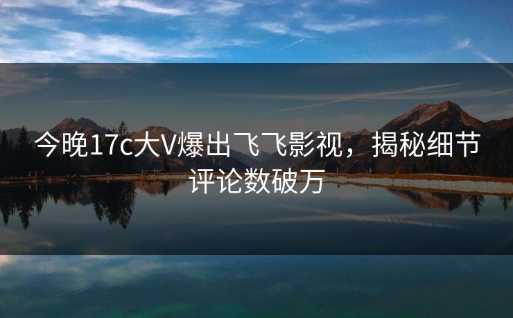 今晚17c大V爆出飞飞影视，揭秘细节评论数破万