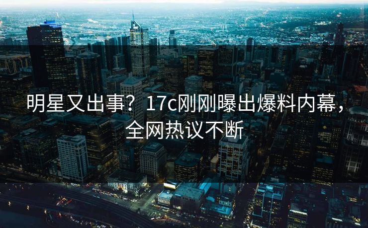 明星又出事？17c刚刚曝出爆料内幕，全网热议不断