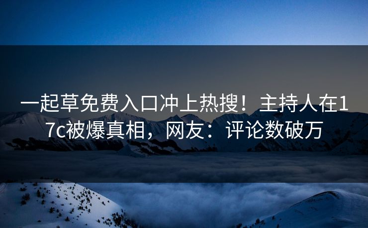 一起草免费入口冲上热搜！主持人在17c被爆真相，网友：评论数破万