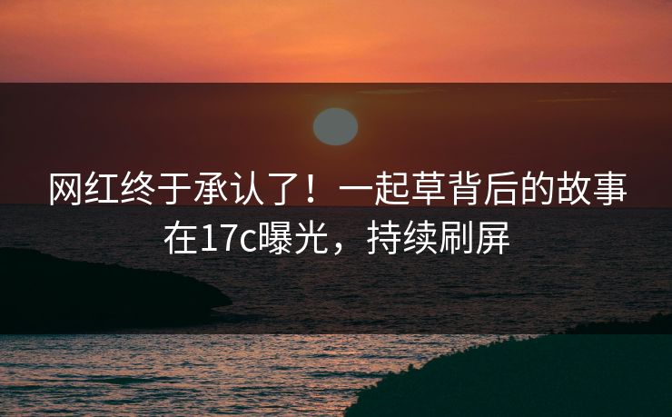 网红终于承认了！一起草背后的故事在17c曝光，持续刷屏