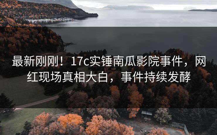 最新刚刚！17c实锤南瓜影院事件，网红现场真相大白，事件持续发酵
