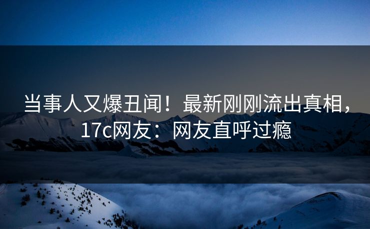 当事人又爆丑闻！最新刚刚流出真相，17c网友：网友直呼过瘾