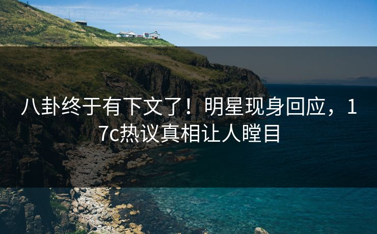 八卦终于有下文了！明星现身回应，17c热议真相让人瞠目