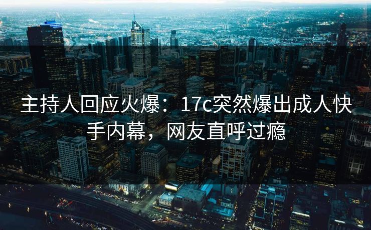 主持人回应火爆：17c突然爆出成人快手内幕，网友直呼过瘾