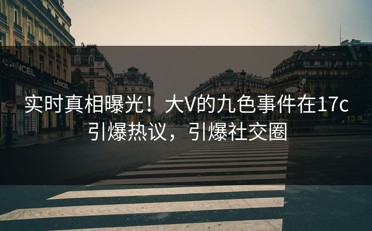实时真相曝光！大V的九色事件在17c引爆热议，引爆社交圈