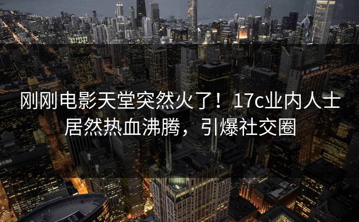 刚刚电影天堂突然火了！17c业内人士居然热血沸腾，引爆社交圈