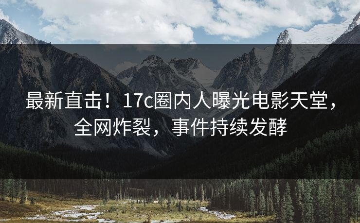 最新直击！17c圈内人曝光电影天堂，全网炸裂，事件持续发酵