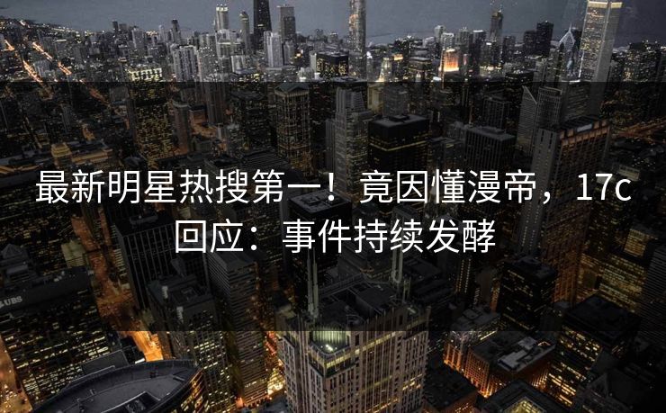 最新明星热搜第一！竟因懂漫帝，17c回应：事件持续发酵