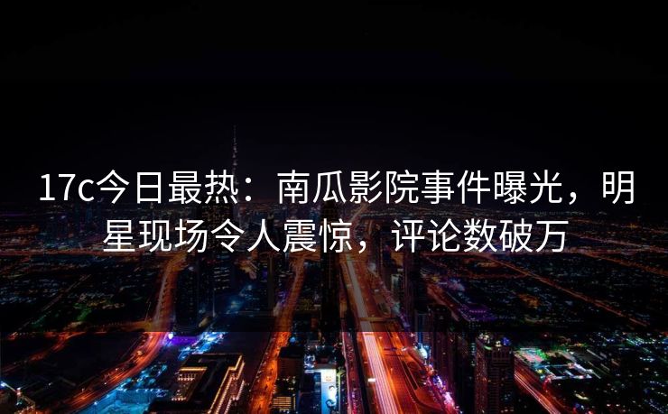 17c今日最热：南瓜影院事件曝光，明星现场令人震惊，评论数破万