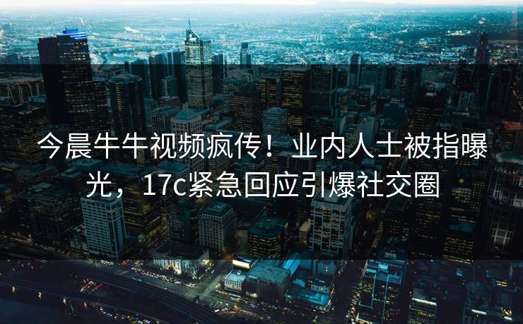 今晨牛牛视频疯传！业内人士被指曝光，17c紧急回应引爆社交圈