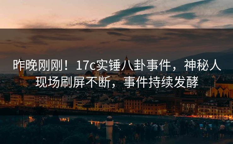 昨晚刚刚！17c实锤八卦事件，神秘人现场刷屏不断，事件持续发酵