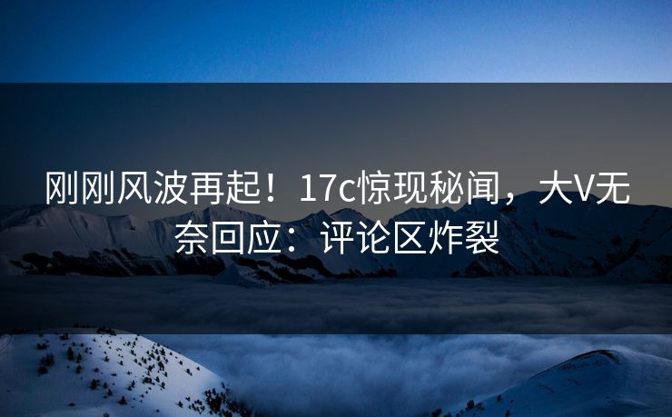 刚刚风波再起！17c惊现秘闻，大V无奈回应：评论区炸裂