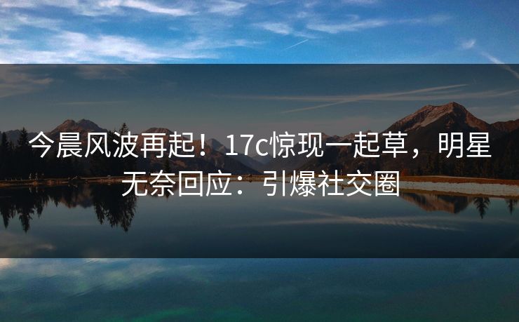 今晨风波再起！17c惊现一起草，明星无奈回应：引爆社交圈