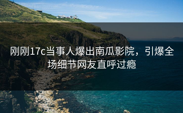 刚刚17c当事人爆出南瓜影院，引爆全场细节网友直呼过瘾