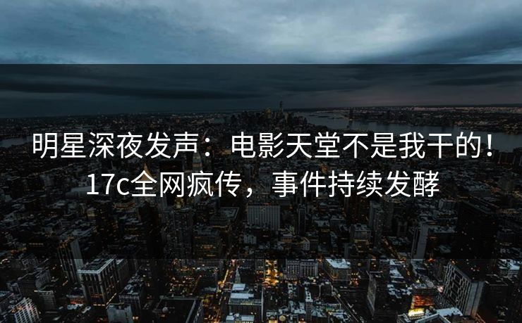 明星深夜发声：电影天堂不是我干的！17c全网疯传，事件持续发酵