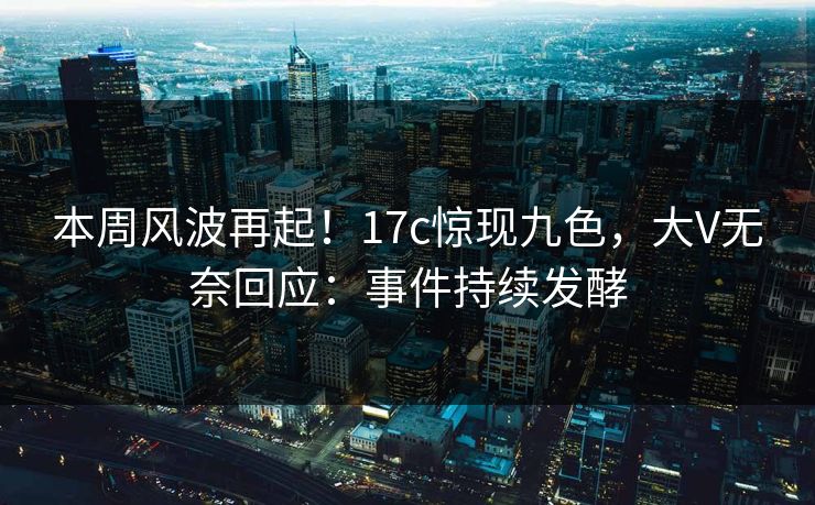 本周风波再起！17c惊现九色，大V无奈回应：事件持续发酵